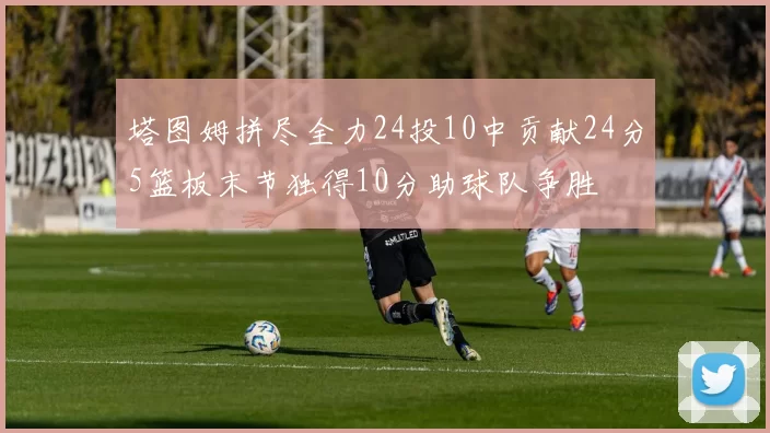 塔图姆拼尽全力24投10中贡献24分5篮板末节独得10分助球队争胜
