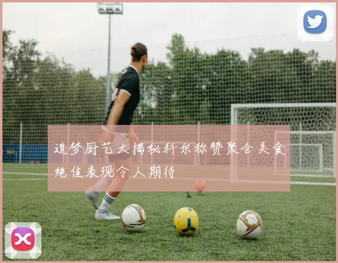 追梦厨艺大揭秘科尔称赞聚会美食绝佳表现令人期待