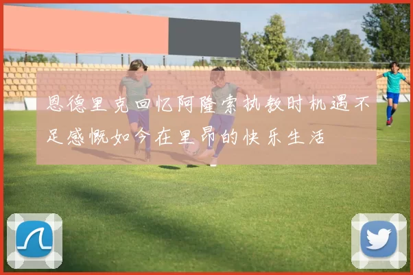 恩德里克回忆阿隆索执教时机遇不足感慨如今在里昂的快乐生活