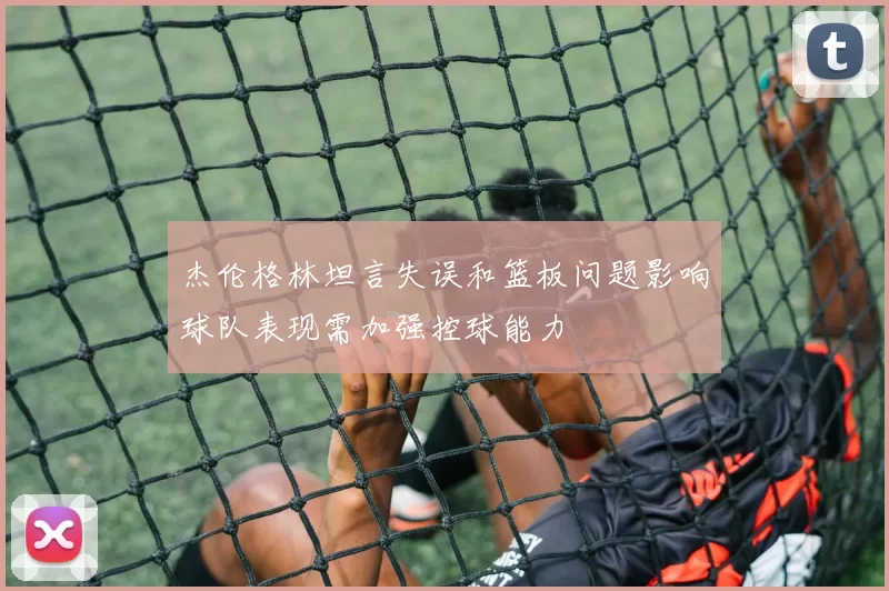 杰伦格林坦言失误和篮板问题影响球队表现需加强控球能力