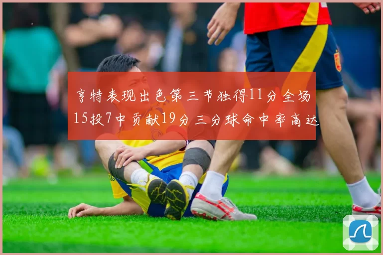 亨特表现出色第三节独得11分全场15投7中贡献19分三分球命中率高达375