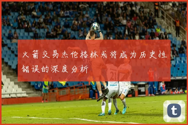 火箭交易杰伦格林或将成为历史性错误的深度分析