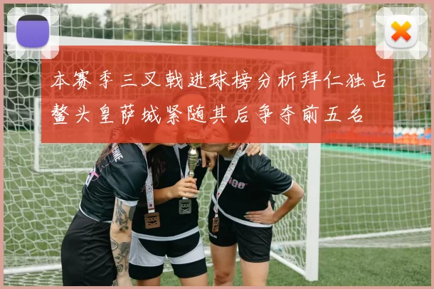 本赛季三叉戟进球榜分析拜仁独占鳌头皇萨城紧随其后争夺前五名