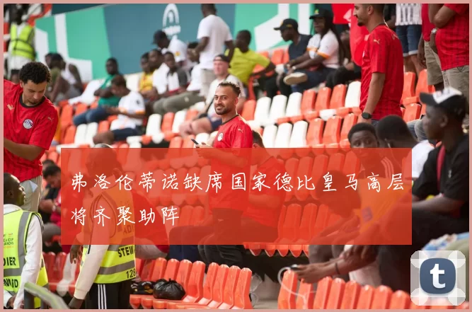 弗洛伦蒂诺缺席国家德比皇马高层将齐聚助阵