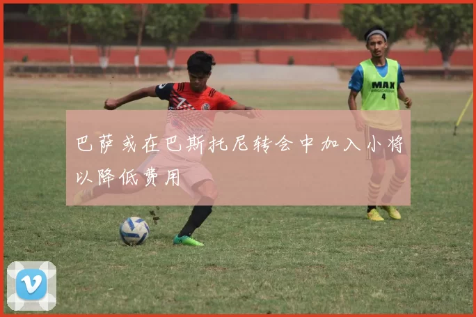 巴萨或在巴斯托尼转会中加入小将以降低费用