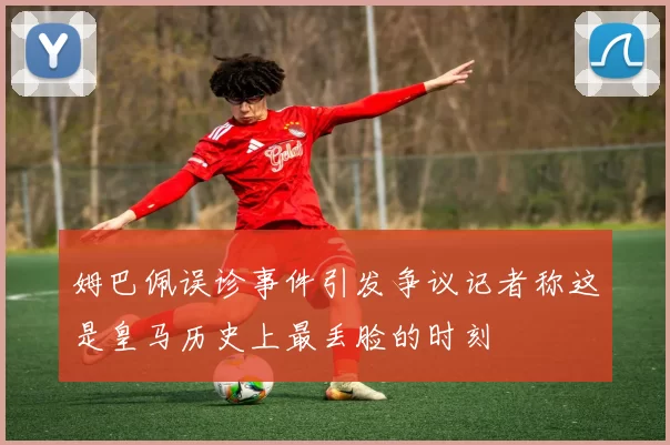 姆巴佩误诊事件引发争议记者称这是皇马历史上最丢脸的时刻
