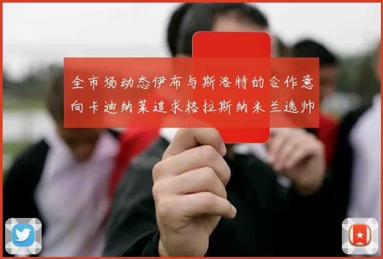 全市场动态伊布与斯洛特的合作意向卡迪纳莱追求格拉斯纳米兰选帅困境加剧