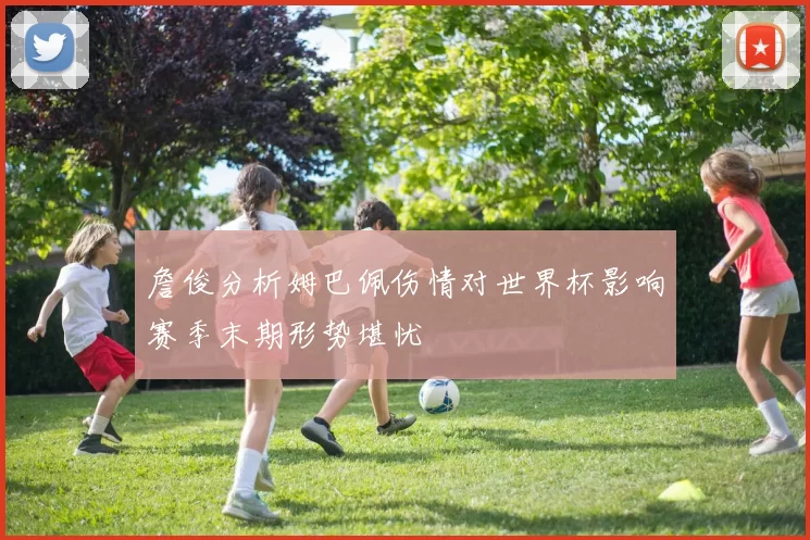詹俊分析姆巴佩伤情对世界杯影响赛季末期形势堪忧