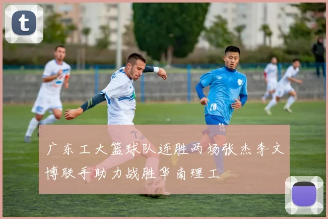 广东工大篮球队连胜两场张杰李文博联手助力战胜华南理工