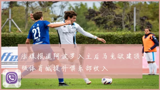 法媒报道阿波罗入主后马竞欲建顶级体育城提升俱乐部收入