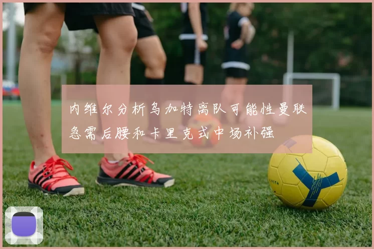 内维尔分析乌加特离队可能性曼联急需后腰和卡里克式中场补强