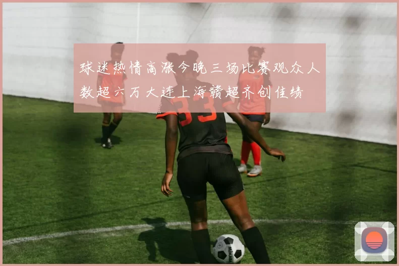 球迷热情高涨今晚三场比赛观众人数超六万大连上海赣超齐创佳绩