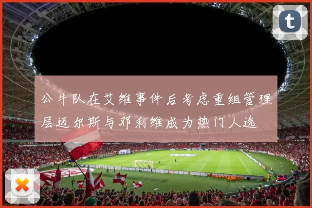 公牛队在艾维事件后考虑重组管理层迈尔斯与邓利维成为热门人选