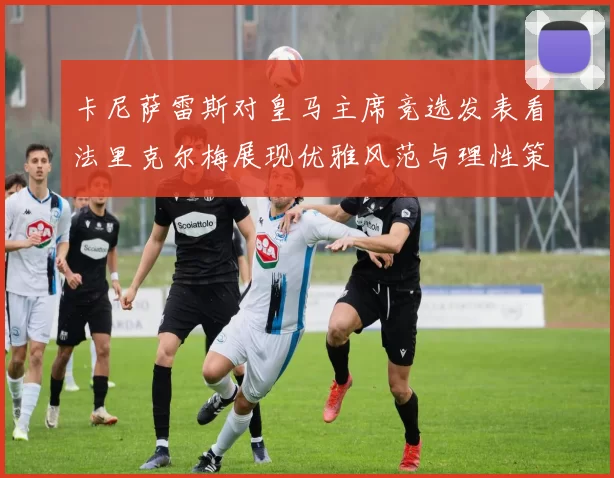卡尼萨雷斯对皇马主席竞选发表看法里克尔梅展现优雅风范与理性策略