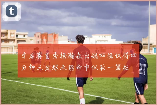 季后赛首秀杨瀚森出战四场仅得四分钟三分球未能命中仅获一篮板
