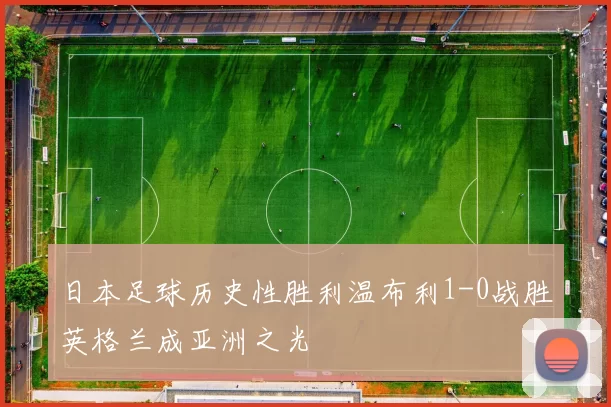 日本足球历史性胜利温布利1-0战胜英格兰成亚洲之光