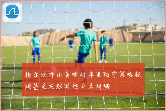 梅尔顿评论黄蜂对库里防守策略极端甚至发球时也全力纠缠