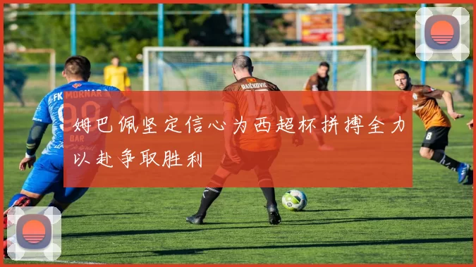 姆巴佩坚定信心为西超杯拼搏全力以赴争取胜利