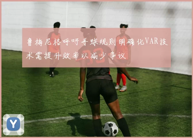 鲁梅尼格呼吁手球规则明确化VAR技术需提升效率以减少争议