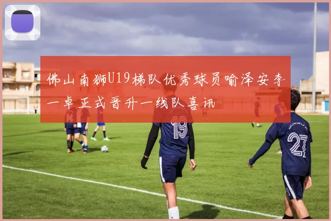 佛山南狮U19梯队优秀球员喻泽安李一卓正式晋升一线队喜讯