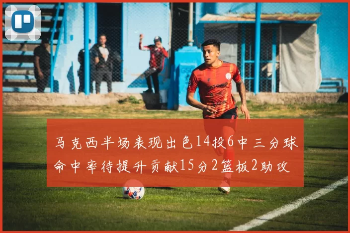 马克西半场表现出色14投6中三分球命中率待提升贡献15分2篮板2助攻