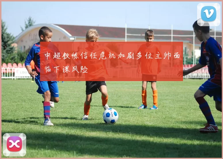 中超教练信任危机加剧多位主帅面临下课风险