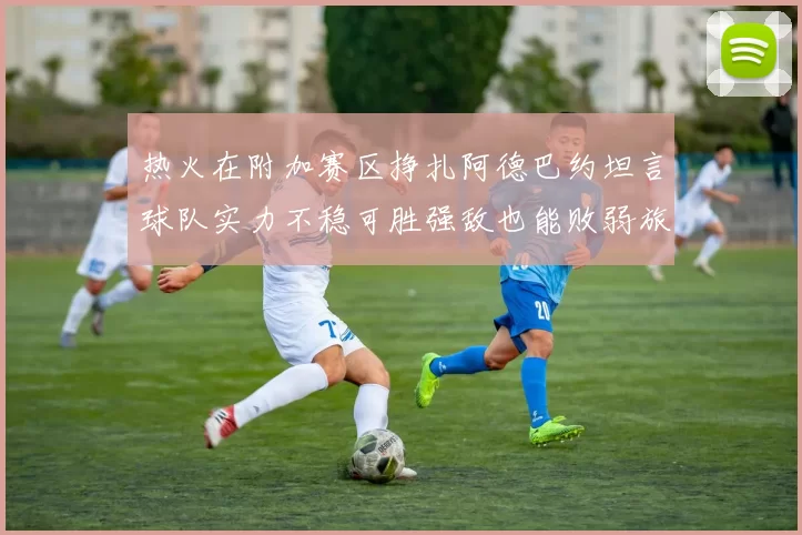 热火在附加赛区挣扎阿德巴约坦言球队实力不稳可胜强敌也能败弱旅