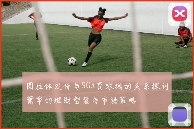圆柱体定价与SGA罚球线的关系探讨萧华的理财智慧与市场策略