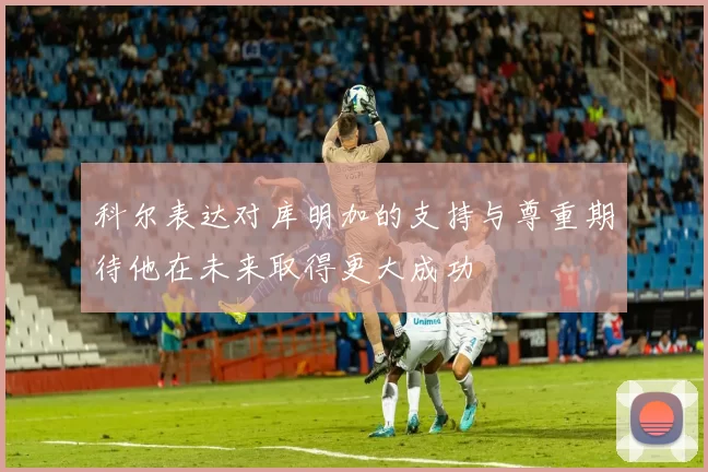 科尔表达对库明加的支持与尊重期待他在未来取得更大成功
