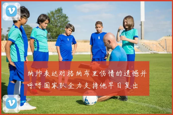 纳帅表达对格纳布里伤情的遗憾并呼吁国家队全力支持他早日复出