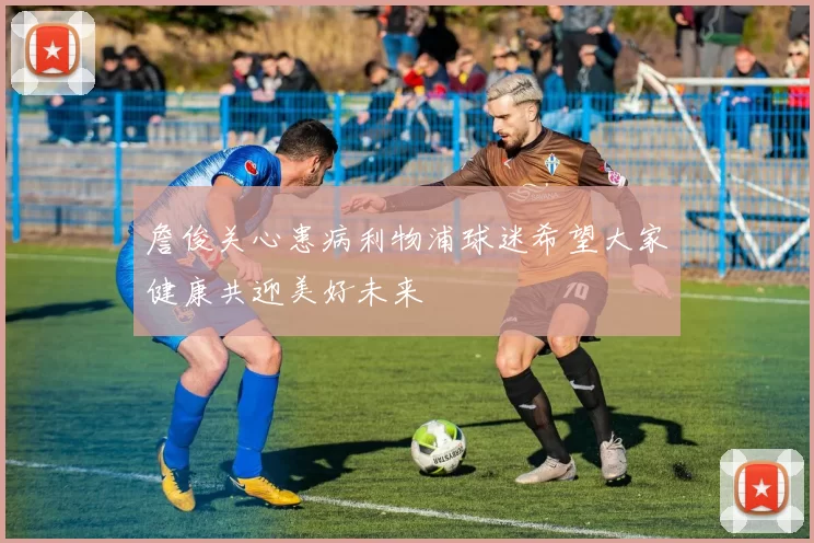 詹俊关心患病利物浦球迷希望大家健康共迎美好未来
