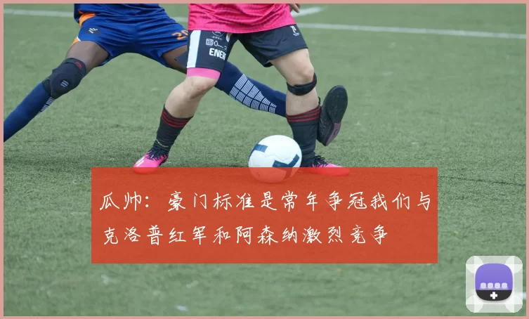 瓜帅：豪门标准是常年争冠我们与克洛普红军和阿森纳激烈竞争