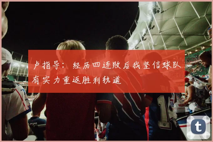 卢指导：经历四连败后我坚信球队有实力重返胜利轨道