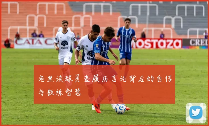 老里谈球员查履历言论背后的自信与教练智慧