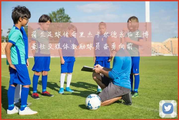 荷兰足球传奇里杰卡尔德亲临王博豪社交媒体激励球员奋勇向前