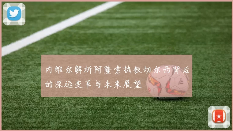 内维尔解析阿隆索执教切尔西背后的深远变革与未来展望